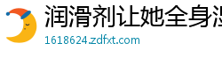 润滑剂让她全身湿滑温润，每一寸肌肤都在渴求你的深入爱抚！国产裸聊